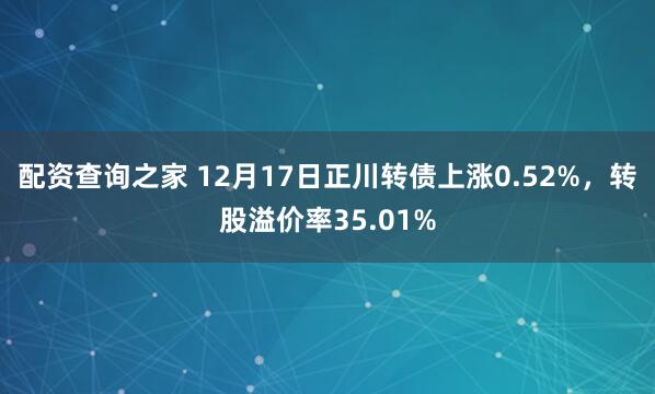 配资查询之家 12月17日正川转债上涨0.52%，转股溢价率35.01%