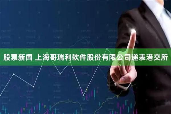 股票新闻 上海哥瑞利软件股份有限公司递表港交所