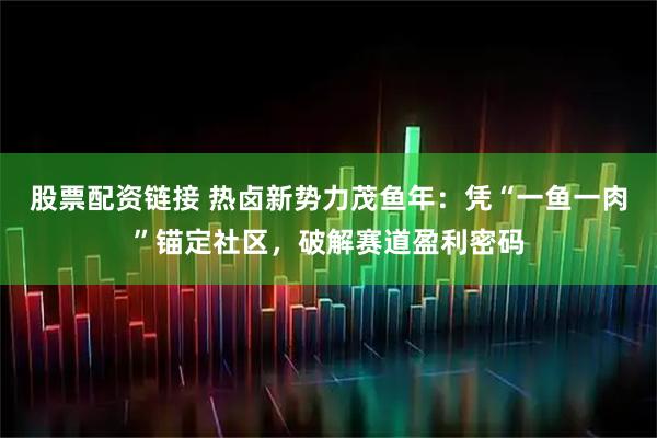 股票配资链接 热卤新势力茂鱼年：凭“一鱼一肉”锚定社区，破解赛道盈利密码