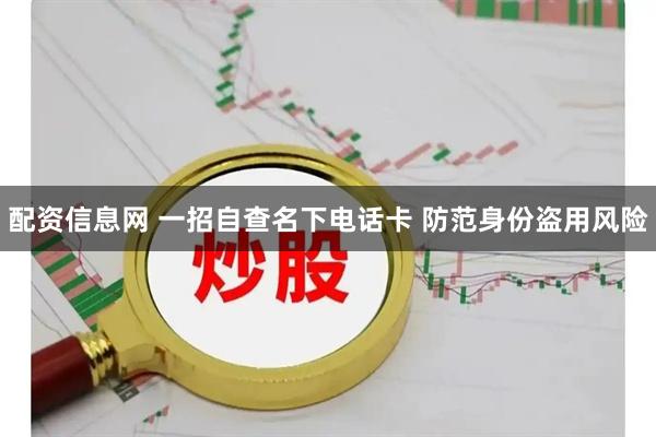 配资信息网 一招自查名下电话卡 防范身份盗用风险