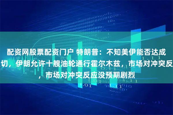 配资网股票配资门户 特朗普：不知美伊能否达成协议、我不迫切，伊朗允许十艘油轮通行霍尔木兹，市场对冲突反应没预期剧烈