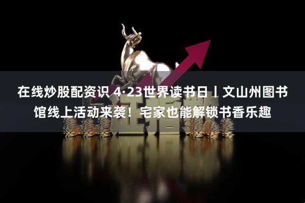 在线炒股配资识 4·23世界读书日丨文山州图书馆线上活动来袭！宅家也能解锁书香乐趣